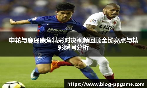 申花与鹿岛鹿角精彩对决视频回顾全场亮点与精彩瞬间分析