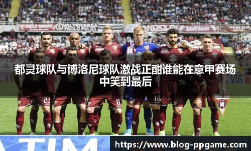 都灵球队与博洛尼球队激战正酣谁能在意甲赛场中笑到最后