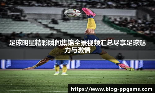 足球明星精彩瞬间集锦全景视频汇总尽享足球魅力与激情