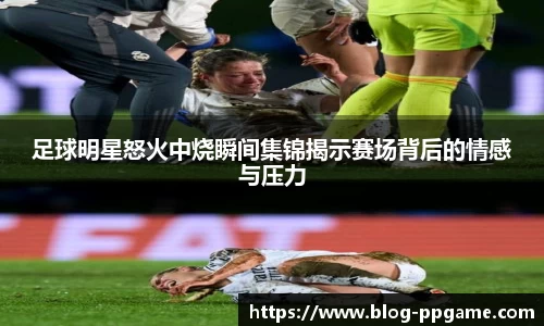 足球明星怒火中烧瞬间集锦揭示赛场背后的情感与压力