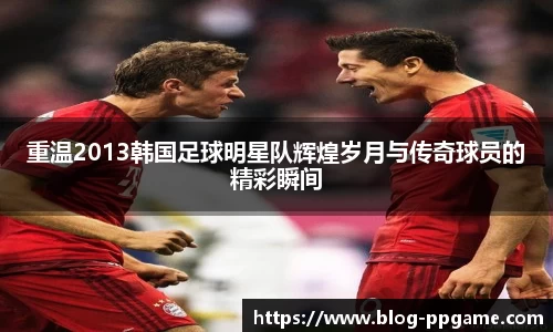 重温2013韩国足球明星队辉煌岁月与传奇球员的精彩瞬间